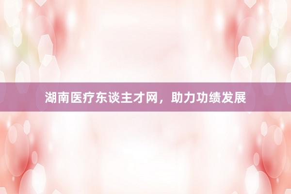 湖南医疗东谈主才网，助力功绩发展